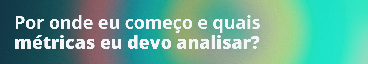 Por onde eu começo e quais métricas eu devo analisar?